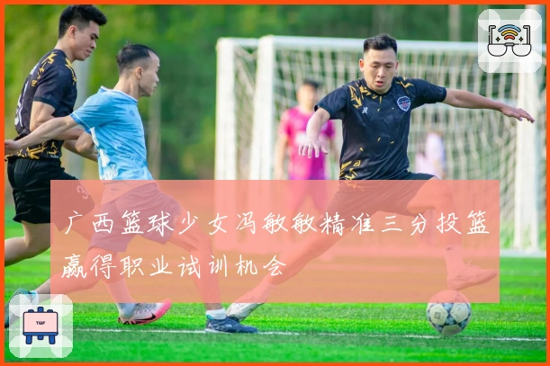 广西篮球少女冯敏敏精准三分投篮赢得职业试训机会