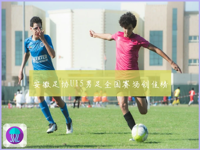 安徽足协U15男足全国赛场创佳绩