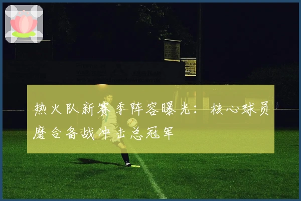 热火队新赛季阵容曝光：核心球员磨合备战冲击总冠军