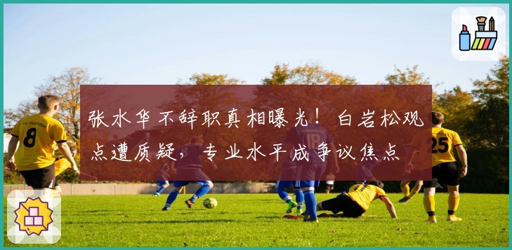 张水华不辞职真相曝光！白岩松观点遭质疑，专业水平成争议焦点