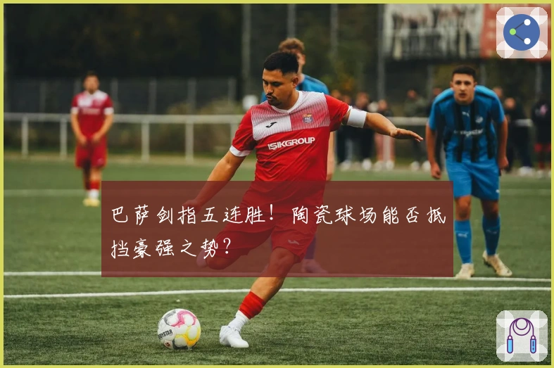 巴萨剑指五连胜！陶瓷球场能否抵挡豪强之势？