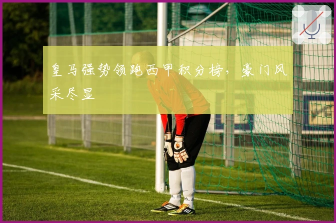 皇马强势领跑西甲积分榜，豪门风采尽显