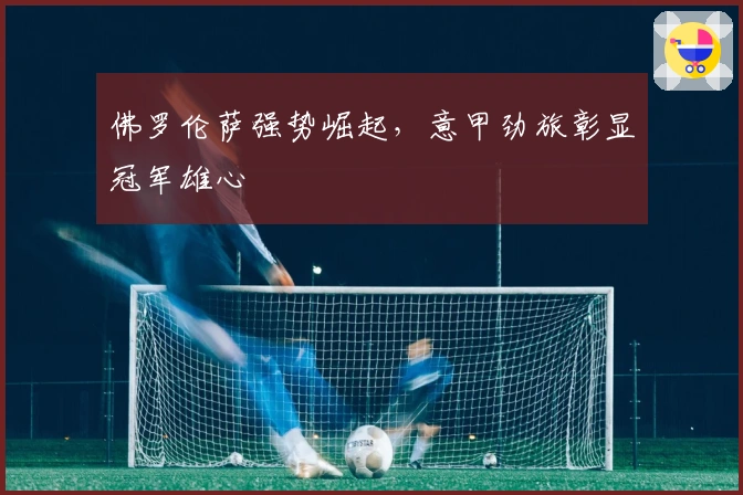 佛罗伦萨强势崛起，意甲劲旅彰显冠军雄心