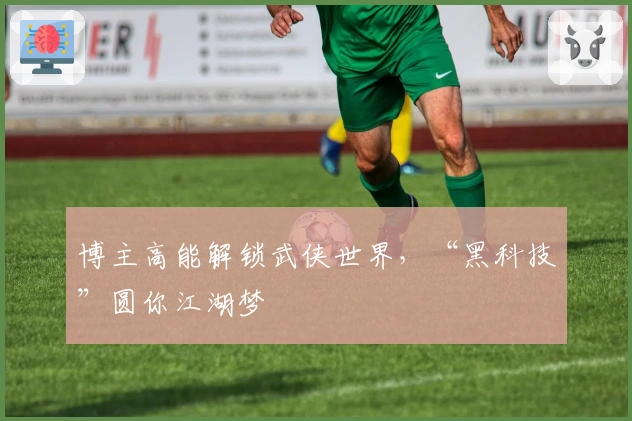 博主高能解锁武侠世界，“黑科技”圆你江湖梦