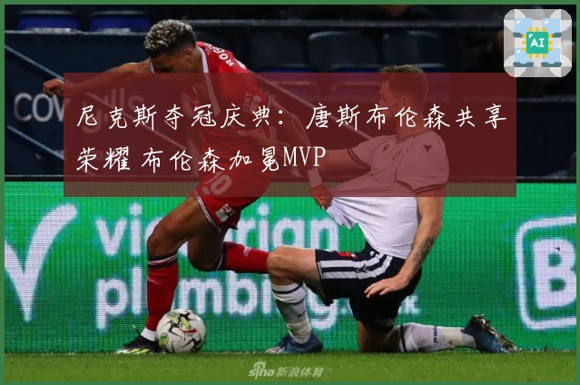 尼克斯夺冠庆典：唐斯布伦森共享荣耀 布伦森加冕MVP